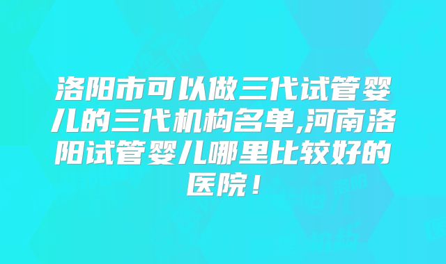 洛阳市可以做三代试管婴儿的三代机构名单,河南洛阳试管婴儿哪里比较好的医院！