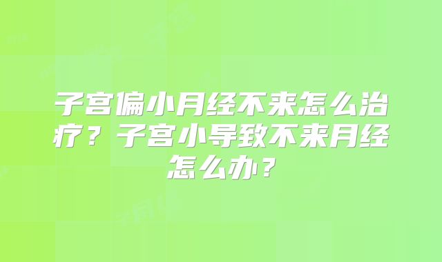 子宫偏小月经不来怎么治疗？子宫小导致不来月经怎么办？