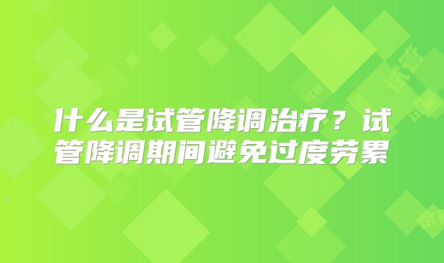 什么是试管降调治疗？试管降调期间避免过度劳累