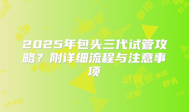2025年包头三代试管攻略？附详细流程与注意事项