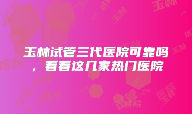 玉林试管三代医院可靠吗，看看这几家热门医院