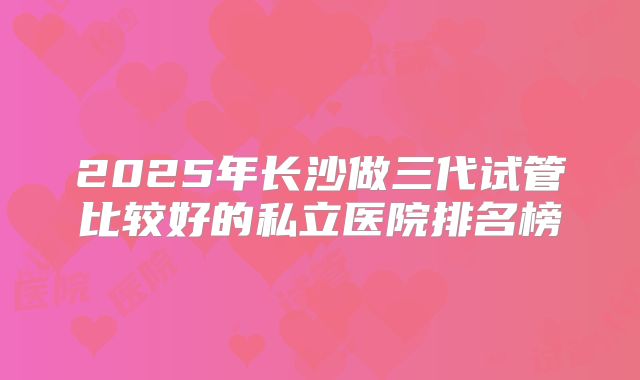 2025年长沙做三代试管比较好的私立医院排名榜