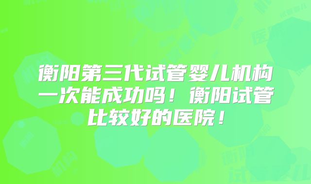 衡阳第三代试管婴儿机构一次能成功吗！衡阳试管比较好的医院！