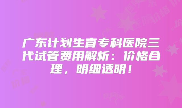 广东计划生育专科医院三代试管费用解析：价格合理，明细透明！