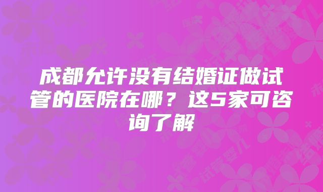 成都允许没有结婚证做试管的医院在哪?这5家可咨询了解