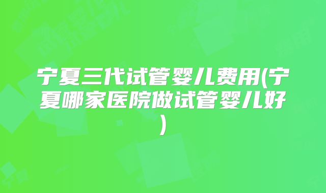 宁夏三代试管婴儿费用(宁夏哪家医院做试管婴儿好)