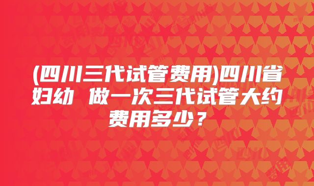 (四川三代试管费用)四川省妇幼 做一次三代试管大约费用多少？
