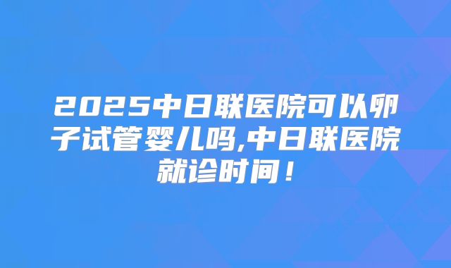 2025中日联医院可以卵子试管婴儿吗,中日联医院就诊时间！