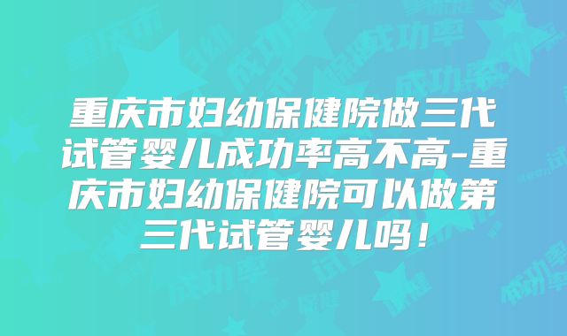 重庆市妇幼保健院做三代试管婴儿成功率高不高-重庆市妇幼保健院可以做第三代试管婴儿吗！