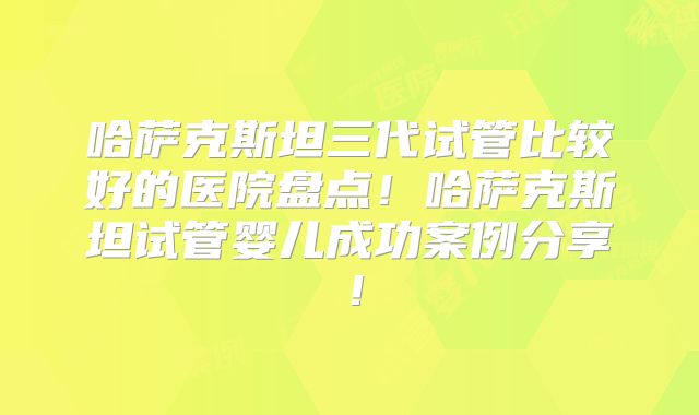 哈萨克斯坦三代试管比较好的医院盘点！哈萨克斯坦试管婴儿成功案例分享！