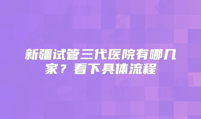 新疆试管三代医院有哪几家？看下具体流程