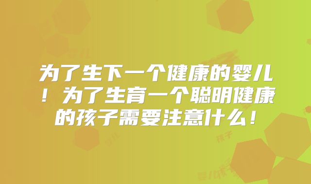 为了生下一个健康的婴儿！为了生育一个聪明健康的孩子需要注意什么！