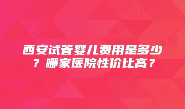 西安试管婴儿费用是多少?哪家医院性价比高?