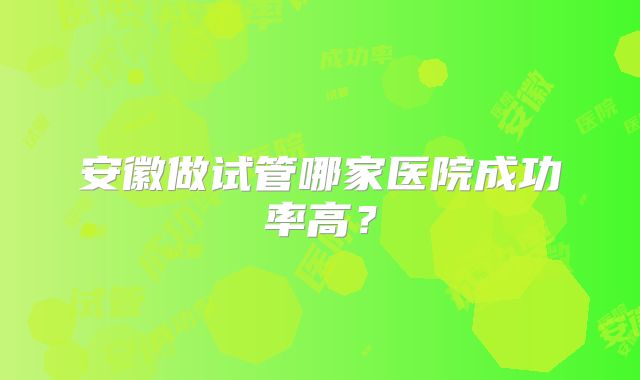 安徽做试管哪家医院成功率高？