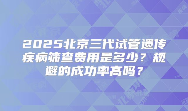 2025北京三代试管遗传疾病筛查费用是多少？规避的成功率高吗？