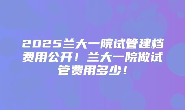 2025兰大一院试管建档费用公开！兰大一院做试管费用多少！