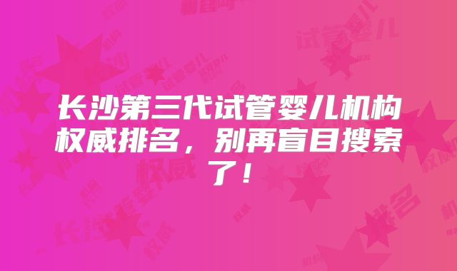 长沙第三代试管婴儿机构权威排名,别再盲目搜索了!