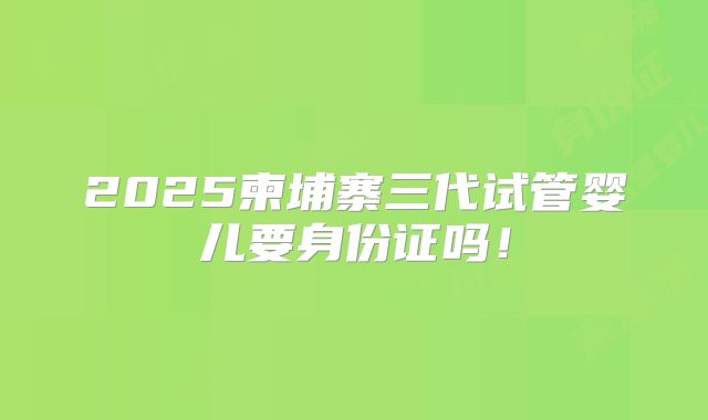 2025柬埔寨三代试管婴儿要身份证吗!