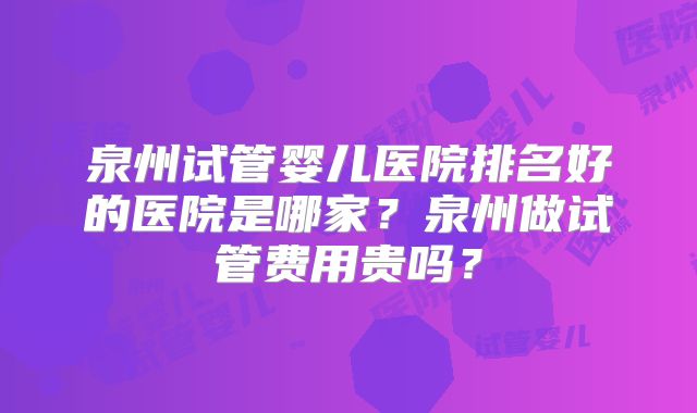 泉州试管婴儿医院排名好的医院是哪家？泉州做试管费用贵吗？