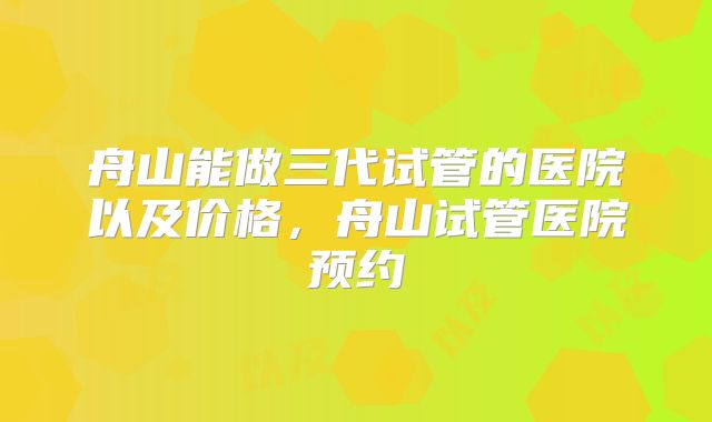 舟山能做三代试管的医院以及价格，舟山试管医院预约