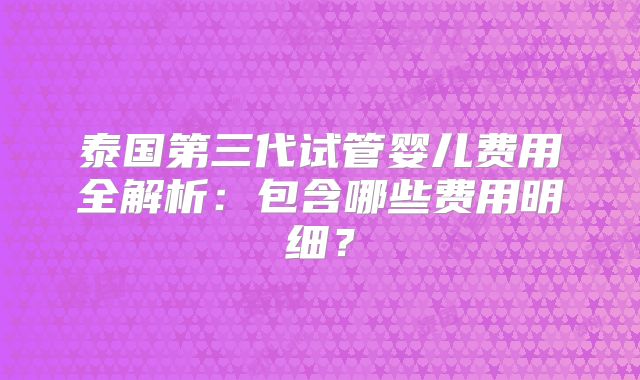 泰国第三代试管婴儿费用全解析:包含哪些费用明细?