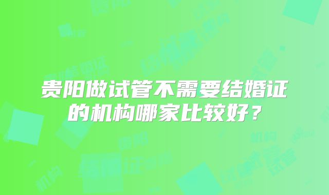 贵阳做试管不需要结婚证的机构哪家比较好？