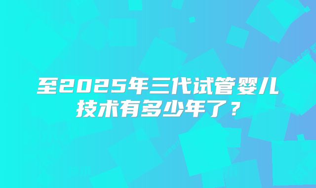 至2025年三代试管婴儿技术有多少年了?