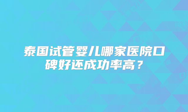 泰国试管婴儿哪家医院口碑好还成功率高？
