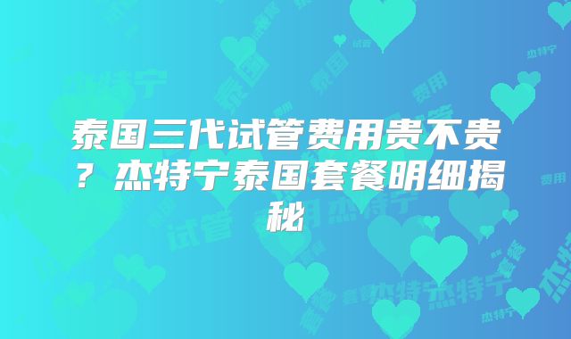泰国三代试管费用贵不贵？杰特宁泰国套餐明细揭秘