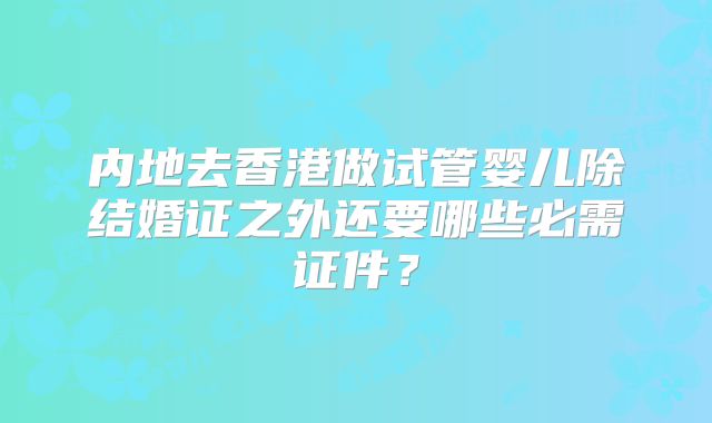 内地去香港做试管婴儿除结婚证之外还要哪些必需证件？