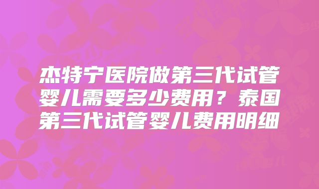 杰特宁医院做第三代试管婴儿需要多少费用？泰国第三代试管婴儿费用明细