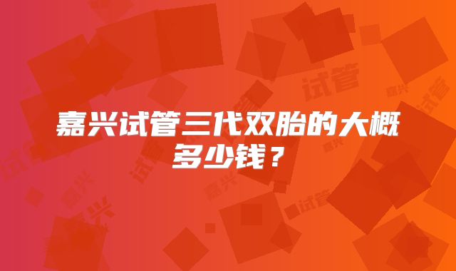 嘉兴试管三代双胎的大概多少钱？