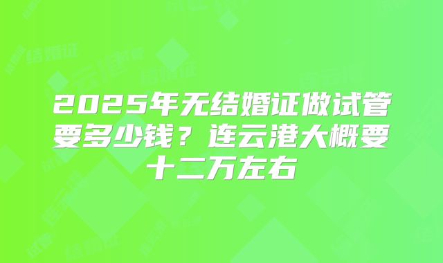 2025年无结婚证做试管要多少钱?连云港大概要十二万左右