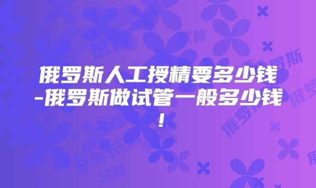 俄罗斯人工授精要多少钱-俄罗斯做试管一般多少钱！