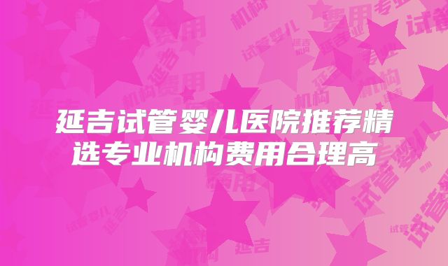延吉试管婴儿医院推荐精选专业机构费用合理高