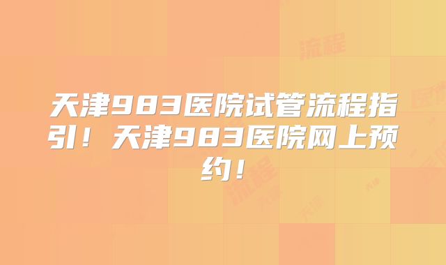 天津983医院试管流程指引!天津983医院网上预约!
