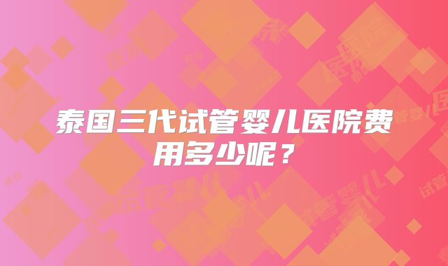 泰国三代试管婴儿医院费用多少呢?