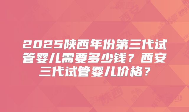 2025陕西年份第三代试管婴儿需要多少钱？西安三代试管婴儿价格？
