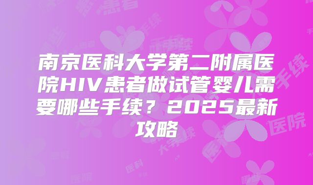 南京医科大学第二附属医院HIV患者做试管婴儿需要哪些手续？2025最新攻略
