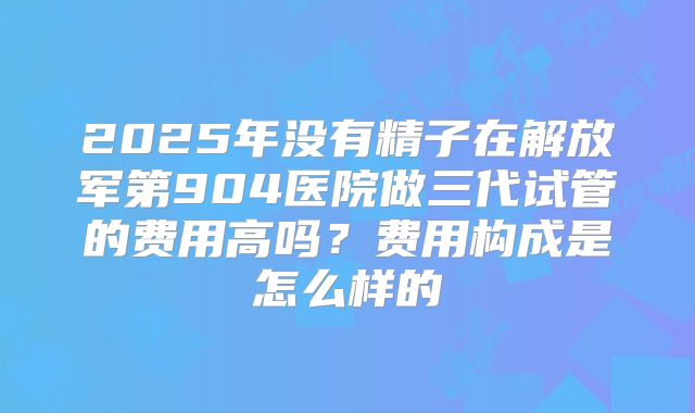 2025年没有精子在解放军第904医院做三代试管的费用高吗?费用构成是怎么样的