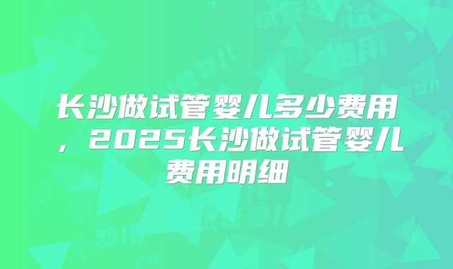 长沙做试管婴儿多少费用,2025长沙做试管婴儿费用明细