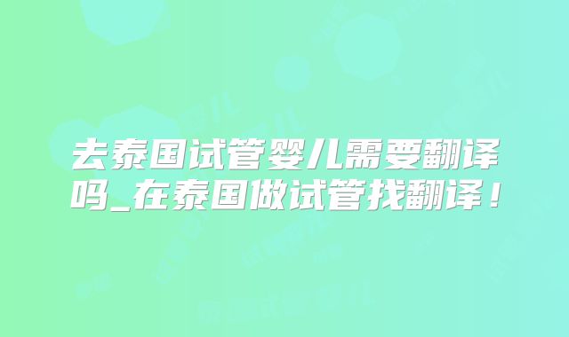 去泰国试管婴儿需要翻译吗_在泰国做试管找翻译！