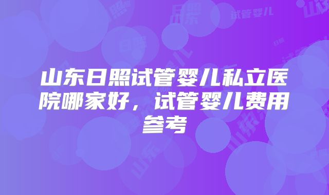 山东日照试管婴儿私立医院哪家好，试管婴儿费用参考