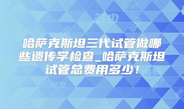 哈萨克斯坦三代试管做哪些遗传学检查_哈萨克斯坦试管总费用多少！