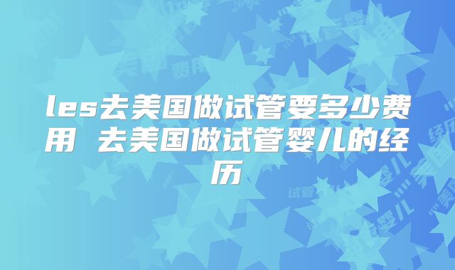 les去美国做试管要多少费用 去美国做试管婴儿的经历