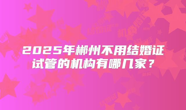 2025年郴州不用结婚证试管的机构有哪几家？