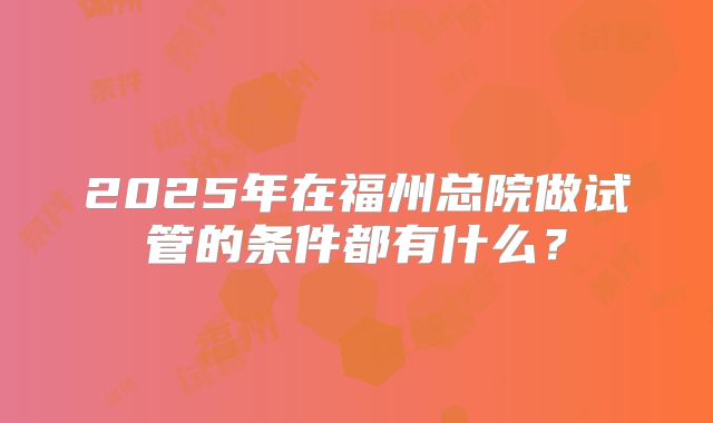 2025年在福州总院做试管的条件都有什么?