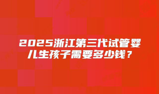 2025浙江第三代试管婴儿生孩子需要多少钱？