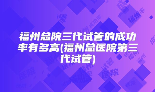 福州总院三代试管的成功率有多高(福州总医院第三代试管)