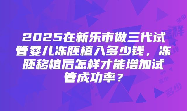 2025在新乐市做三代试管婴儿冻胚植入多少钱，冻胚移植后怎样才能增加试管成功率？